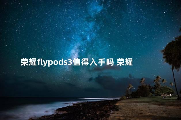 荣耀flypods3值得入手吗 荣耀flypods3怎么连不上蓝牙